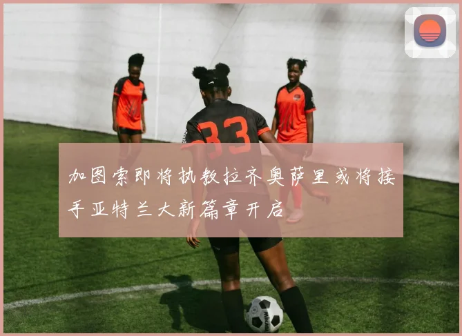 加图索即将执教拉齐奥萨里或将接手亚特兰大新篇章开启
