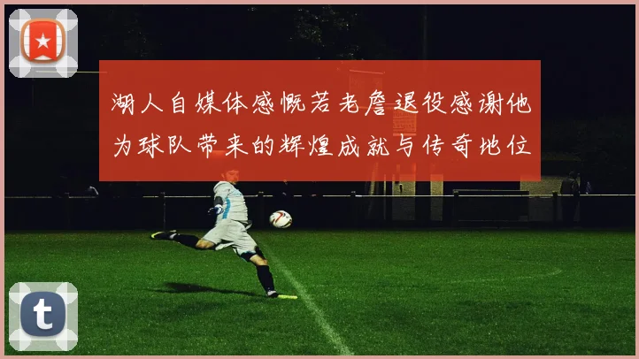 湖人自媒体感慨若老詹退役感谢他为球队带来的辉煌成就与传奇地位