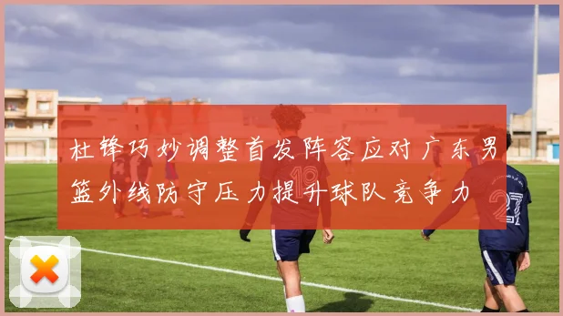 杜锋巧妙调整首发阵容应对广东男篮外线防守压力提升球队竞争力