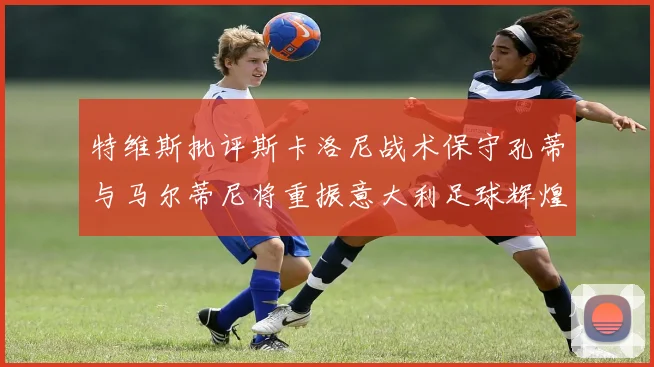 特维斯批评斯卡洛尼战术保守孔蒂与马尔蒂尼将重振意大利足球辉煌