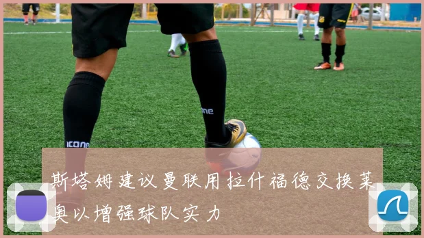 斯塔姆建议曼联用拉什福德交换莱奥以增强球队实力