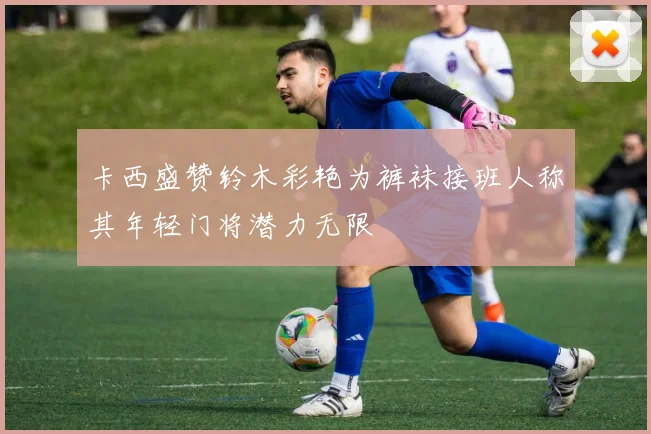 卡西盛赞铃木彩艳为裤袜接班人称其年轻门将潜力无限