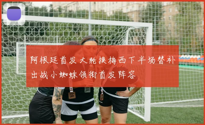 阿根廷首发大轮换梅西下半场替补出战小蜘蛛领衔首发阵容