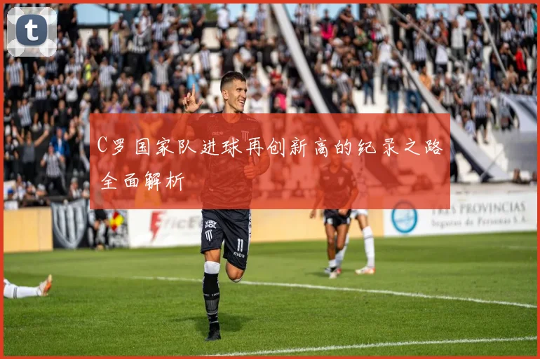 C罗国家队进球再创新高的纪录之路全面解析