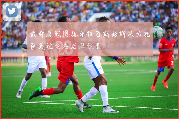 戴奇质疑图赫尔征召斯彭斯认为孔萨更适合右后卫位置