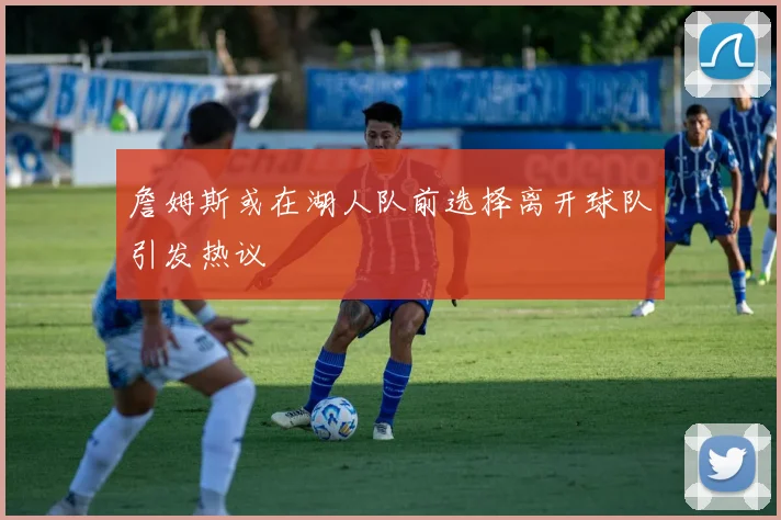 詹姆斯或在湖人队前选择离开球队引发热议