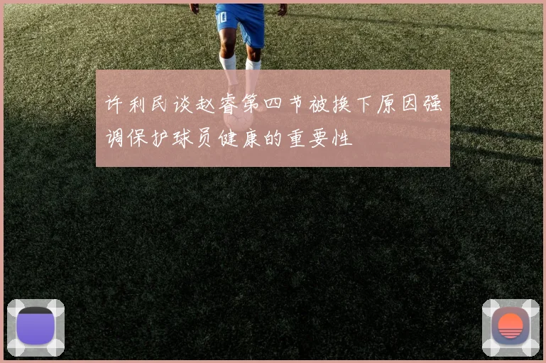 许利民谈赵睿第四节被换下原因强调保护球员健康的重要性