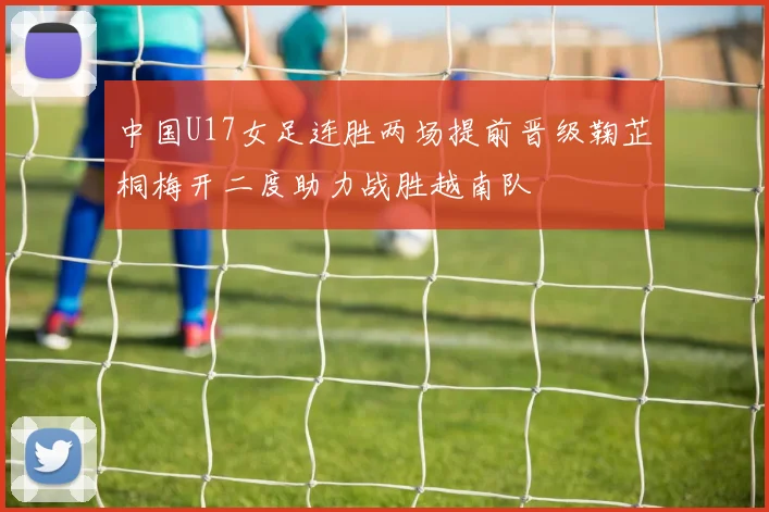 中国U17女足连胜两场提前晋级鞠芷桐梅开二度助力战胜越南队