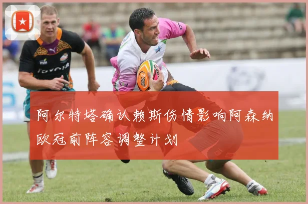 阿尔特塔确认赖斯伤情影响阿森纳欧冠前阵容调整计划
