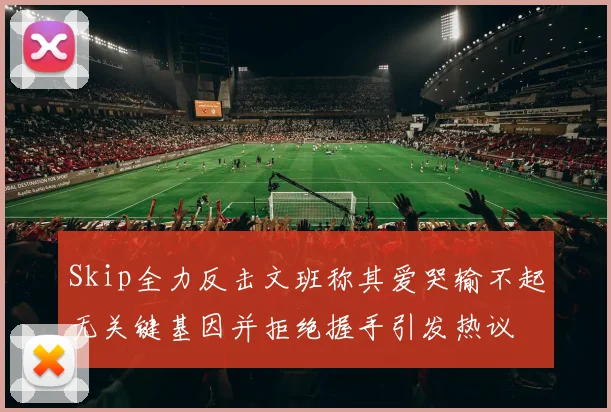 Skip全力反击文班称其爱哭输不起无关键基因并拒绝握手引发热议