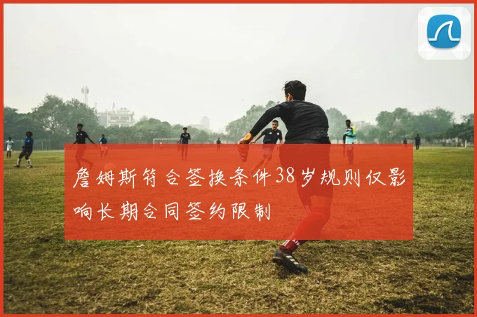 詹姆斯符合签换条件38岁规则仅影响长期合同签约限制