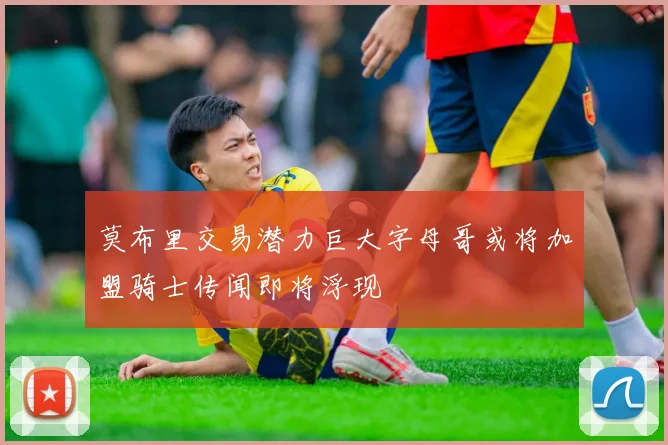 莫布里交易潜力巨大字母哥或将加盟骑士传闻即将浮现