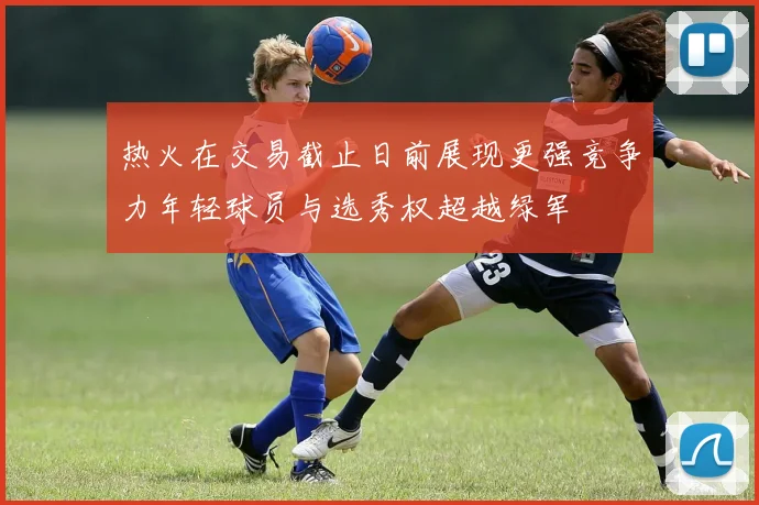 热火在交易截止日前展现更强竞争力年轻球员与选秀权超越绿军