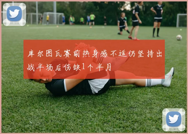库尔图瓦赛前热身感不适仍坚持出战半场后伤缺1个半月