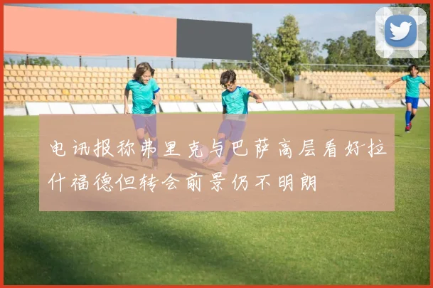 电讯报称弗里克与巴萨高层看好拉什福德但转会前景仍不明朗