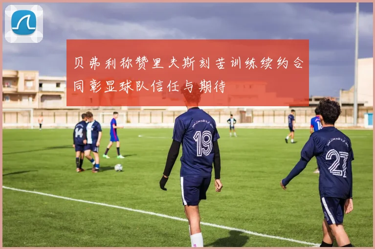 贝弗利称赞里夫斯刻苦训练续约合同彰显球队信任与期待